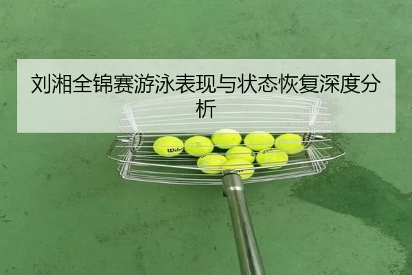 刘湘全锦赛游泳表现与状态恢复深度分析